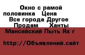 Окно с рамой половинка › Цена ­ 4 000 - Все города Другое » Продам   . Ханты-Мансийский,Пыть-Ях г.